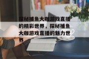 探秘捕鱼大咖游戏直播的精彩世界,探秘捕鱼大咖游戏直播的魅力世界 探秘捕鱼大咖游戏直播的精彩世界,探秘捕鱼大咖游戏直播的魅力世界