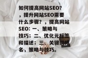 如何提高网站SEO?,提升网站SEO需要什么步骤?,提高网站SEO: 一、策略与技巧;二、优化元标签和描述;三、关键词排名,策略与技巧。 如何提高网站SEO?,提升网站SEO需要什么步骤?,提高网站SEO: 一、策略与技巧;二、优化元标签和描述;三、关键词排名,策略与技巧。