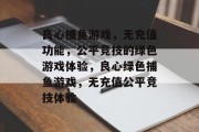 良心捕鱼游戏,无充值功能,公平竞技的绿色游戏体验,良心绿色捕鱼游戏,无充值公平竞技体验 良心捕鱼游戏,无充值功能,公平竞技的绿色游戏体验,良心绿色捕鱼游戏,无充值公平竞技体验