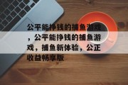 公平能挣钱的捕鱼游戏,公平能挣钱的捕鱼游戏,捕鱼新体验,公正收益畅享版 公平能挣钱的捕鱼游戏,公平能挣钱的捕鱼游戏,捕鱼新体验,公正收益畅享版