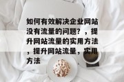 如何有效解决企业网站没有流量的问题?,提升网站流量的实用方法,提升网站流量,实用方法 如何有效解决企业网站没有流量的问题?,提升网站流量的实用方法,提升网站流量,实用方法