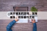 关于捕鱼的游戏,深海捕鱼,欢乐垂钓之旅 关于捕鱼的游戏,深海捕鱼,欢乐垂钓之旅