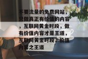 不要流量的免费网站,只做真正有价值的内容,互联网黄金时段,做有价值内容才是王道,互联网黄金时段,价值内容之王道 不要流量的免费网站,只做真正有价值的内容,互联网黄金时段,做有价值内容才是王道,互联网黄金时段,价值内容之王道