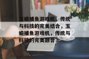 玉蟾捕鱼游戏机,传统与科技的完美结合,玉蟾捕鱼游戏机,传统与科技的完美融合 玉蟾捕鱼游戏机,传统与科技的完美结合,玉蟾捕鱼游戏机,传统与科技的完美融合