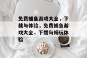 免费捕鱼游戏大全,下载与体验,免费捕鱼游戏大全,下载与畅玩体验 免费捕鱼游戏大全,下载与体验,免费捕鱼游戏大全,下载与畅玩体验