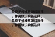 免费手机捕鱼游戏软件,休闲娱乐的新选择,免费手机捕鱼游戏软件,休闲娱乐的新选择 免费手机捕鱼游戏软件,休闲娱乐的新选择,免费手机捕鱼游戏软件,休闲娱乐的新选择