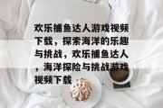 欢乐捕鱼达人游戏视频下载,探索海洋的乐趣与挑战,欢乐捕鱼达人,海洋探险与挑战游戏视频下载 欢乐捕鱼达人游戏视频下载,探索海洋的乐趣与挑战,欢乐捕鱼达人,海洋探险与挑战游戏视频下载