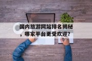国内旅游网站排名揭秘,哪家平台更受欢迎? 国内旅游网站排名揭秘,哪家平台更受欢迎?