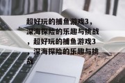 超好玩的捕鱼游戏3,深海探险的乐趣与挑战,超好玩的捕鱼游戏3,深海探险的乐趣与挑战 超好玩的捕鱼游戏3,深海探险的乐趣与挑战,超好玩的捕鱼游戏3,深海探险的乐趣与挑战