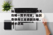 仙剑奇侠传三人组通关攻略—携手闯关,仙剑奇侠传三足狼群攻略,携手进局 仙剑奇侠传三人组通关攻略—携手闯关,仙剑奇侠传三足狼群攻略,携手进局
