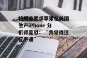 特朗普要求苹果在美国生产iPhone 分析师直怼:“我觉得这行不通” 特朗普要求苹果在美国生产iPhone 分析师直怼:“我觉得这行不通”
