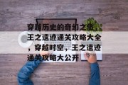 穿越历史的奇幻之旅,王之遗迹通关攻略大全,穿越时空,王之遗迹通关攻略大公开 穿越历史的奇幻之旅,王之遗迹通关攻略大全,穿越时空,王之遗迹通关攻略大公开