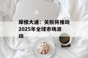 摩根大通:关税将推动2025年全球市场波动 摩根大通:关税将推动2025年全球市场波动