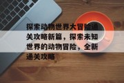 探索动物世界大冒险通关攻略新篇，探索未知世界的动物冒险，全新通关攻略