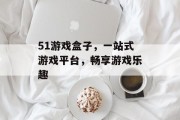 51游戏盒子,一站式游戏平台,畅享游戏乐趣 51游戏盒子,一站式游戏平台,畅享游戏乐趣