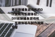 用纸做捕鱼游戏机的DIY视频与乐趣体验,DIY纸制捕鱼游戏机,乐趣体验与制作视频分享 用纸做捕鱼游戏机的DIY视频与乐趣体验,DIY纸制捕鱼游戏机,乐趣体验与制作视频分享