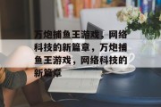 万炮捕鱼王游戏,网络科技的新篇章,万炮捕鱼王游戏,网络科技的新篇章 万炮捕鱼王游戏,网络科技的新篇章,万炮捕鱼王游戏,网络科技的新篇章