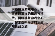 网络捕鱼游戏中心,探索虚拟海洋的乐趣与挑战,网络捕鱼游戏中心,探索虚拟海洋的乐趣与挑战之旅 网络捕鱼游戏中心,探索虚拟海洋的乐趣与挑战,网络捕鱼游戏中心,探索虚拟海洋的乐趣与挑战之旅
