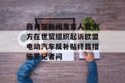 商务部新闻发言人就中方在世贸组织起诉欧盟电动汽车反补贴终裁措施答记者问 商务部新闻发言人就中方在世贸组织起诉欧盟电动汽车反补贴终裁措施答记者问