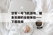 空军一号飞机游戏,捕鱼乐趣的全新体验——下载指南 空军一号飞机游戏,捕鱼乐趣的全新体验——下载指南