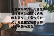 儿童欢乐时光,儿童在家玩捕鱼游戏图片的乐趣与意义,儿童欢乐时光,儿童在家玩捕鱼游戏的乐趣与意义 儿童欢乐时光,儿童在家玩捕鱼游戏图片的乐趣与意义,儿童欢乐时光,儿童在家玩捕鱼游戏的乐趣与意义