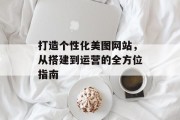 打造个性化美图网站,从搭建到运营的全方位指南 打造个性化美图网站,从搭建到运营的全方位指南