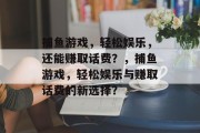 捕鱼游戏,轻松娱乐,还能赚取话费?,捕鱼游戏,轻松娱乐与赚取话费的新选择? 捕鱼游戏,轻松娱乐,还能赚取话费?,捕鱼游戏,轻松娱乐与赚取话费的新选择?