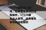 17175捕鱼达人游戏,经典捕鱼体验的深度解析,17175捕鱼达人游戏,经典捕鱼体验的深度解析 17175捕鱼达人游戏,经典捕鱼体验的深度解析,17175捕鱼达人游戏,经典捕鱼体验的深度解析
