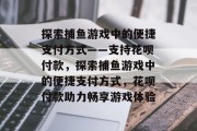 探索捕鱼游戏中的便捷支付方式——支持花呗付款,探索捕鱼游戏中的便捷支付方式,花呗付款助力畅享游戏体验 探索捕鱼游戏中的便捷支付方式——支持花呗付款,探索捕鱼游戏中的便捷支付方式,花呗付款助力畅享游戏体验