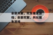 亲朋共聚,欢乐捕鱼游戏,亲朋欢聚,共玩捕鱼游戏 亲朋共聚,欢乐捕鱼游戏,亲朋欢聚,共玩捕鱼游戏