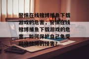 警惕在线赌博捕鱼下载游戏的危害,警惕在线赌博捕鱼下载游戏的危害,如何保护自己免受网络赌博的侵害? 警惕在线赌博捕鱼下载游戏的危害,警惕在线赌博捕鱼下载游戏的危害,如何保护自己免受网络赌博的侵害?