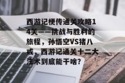 西游记梗传通关攻略14关——挑战与胜利的旅程,孙悟空VS猪八戒,西游记通关十二大法术到底能干啥? 西游记梗传通关攻略14关——挑战与胜利的旅程,孙悟空VS猪八戒,西游记通关十二大法术到底能干啥?