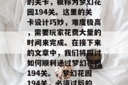 梦幻花园里有一道神奇的关卡,被称为梦幻花园194关。这里的关卡设计巧妙,难度极高,需要玩家花费大量的时间来完成。在接下来的文章中,我们将探讨如何顺利通过梦幻花园194关。,梦幻花园194关,必须过后的秘密 梦幻花园里有一道神奇的关卡,被称为梦幻花园194关。这里的关卡设计巧妙,难度极高,需要玩家花费大量的时间来完成。在接下来的文章中,我们将探讨如何顺利通过梦幻花园194关。,梦幻花园194关,必须过后的秘密