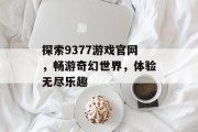 探索9377游戏官网,畅游奇幻世界,体验无尽乐趣 探索9377游戏官网,畅游奇幻世界,体验无尽乐趣