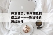 探索自然,畅享捕鱼捉蝶之旅——一款独特的游戏软件 探索自然,畅享捕鱼捉蝶之旅——一款独特的游戏软件