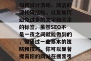 SEO优化网站源码对于提升搜索引擎排名和吸引更多的流量至关重要。它涉及的内容包括如何设计清晰、简洁的源代码结构，以及如何避免过多的文字和冗余的标签。虽然SEO不是一夜之间就能做到的，但通过一些基本的策略和技巧，你可以显著提高你的网站在搜索引擎中的可见度。，设计出易读且不繁琐的源代码，提升SEO的有效策略