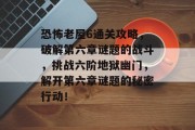 恐怖老屋6通关攻略，破解第六章谜题的战斗，挑战六阶地狱幽门，解开第六章谜题的秘密行动！