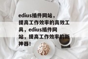 edius插件网站,提高工作效率的高效工具,edius插件网站,提高工作效率的新神器! edius插件网站,提高工作效率的高效工具,edius插件网站,提高工作效率的新神器!