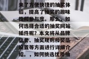 抽奖网站插件已经成为网络世界中不可或缺的一部分。它们为用户带来了方便快捷的抽奖体验,提高了抽奖的趣味性和参与度。那么,如何选择合适的抽奖网站插件呢?本文将从品牌信誉、抽奖规则和奖品设置等方面进行详细介绍。,如何挑选优质抽奖网站插件?,如何在抽奖网站插件市场选择适合自己的抽奖工具? 抽奖网站插件已经成为网络世界中不可或缺的一部分。它们为用户带来了方便快捷的抽奖体验,提高了抽奖的趣味性和参与度。那么,如何选择合适的抽奖网站插件呢?本文将从品牌信誉、抽奖规则和奖品设置等方面进行详细介绍。,如何挑选优质抽奖网站插件?,如何在抽奖网站插件市场选择适合自己的抽奖工具?