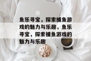 鱼乐寻宝,探索捕鱼游戏的魅力与乐趣,鱼乐寻宝,探索捕鱼游戏的魅力与乐趣 鱼乐寻宝,探索捕鱼游戏的魅力与乐趣,鱼乐寻宝,探索捕鱼游戏的魅力与乐趣