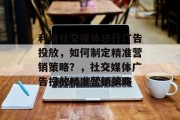 利用社交媒体进行广告投放,如何制定精准营销策略?,社交媒体广告投放精准营销策略 利用社交媒体进行广告投放,如何制定精准营销策略?,社交媒体广告投放精准营销策略