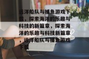 远洋船队与捕鱼游戏下载,探索海洋的乐趣与科技的新篇章,探索海洋的乐趣与科技新篇章,远洋船队与捕鱼游戏下载 远洋船队与捕鱼游戏下载,探索海洋的乐趣与科技的新篇章,探索海洋的乐趣与科技新篇章,远洋船队与捕鱼游戏下载