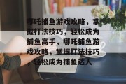 哪吒捕鱼游戏攻略,掌握打法技巧,轻松成为捕鱼高手,哪吒捕鱼游戏攻略,掌握打法技巧,轻松成为捕鱼达人 哪吒捕鱼游戏攻略,掌握打法技巧,轻松成为捕鱼高手,哪吒捕鱼游戏攻略,掌握打法技巧,轻松成为捕鱼达人