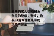 关于购买JJ游戏捕鱼账号的警示,警惕,购买JJ游戏捕鱼账号的风险与警示 关于购买JJ游戏捕鱼账号的警示,警惕,购买JJ游戏捕鱼账号的风险与警示
