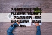 头条搜索流量查询网站的全面解析与使用技巧,网站流量查询,理解搜索引擎原理,提高网页排名策略 头条搜索流量查询网站的全面解析与使用技巧,网站流量查询,理解搜索引擎原理,提高网页排名策略