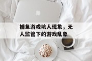 捕鱼游戏坑人现象，无人监管下的游戏乱象