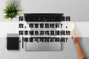探索捕鱼游戏的直播回放,哪里看最精彩?,探索捕鱼游戏直播回放,哪里可观精彩瞬间? 探索捕鱼游戏的直播回放,哪里看最精彩?,探索捕鱼游戏直播回放,哪里可观精彩瞬间?