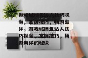 游戏城捕鱼达人技巧视频，掌握技巧，畅游海洋，游戏城捕鱼达人技巧视频，掌握技巧，畅游海洋的秘诀