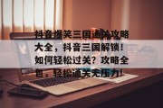 抖音爆笑三国通关攻略大全,抖音三国解锁!如何轻松过关?攻略全包,轻松通关无压力! 抖音爆笑三国通关攻略大全,抖音三国解锁!如何轻松过关?攻略全包,轻松通关无压力!
