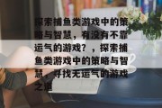探索捕鱼类游戏中的策略与智慧,有没有不靠运气的游戏?,探索捕鱼类游戏中的策略与智慧,寻找无运气的游戏之道 探索捕鱼类游戏中的策略与智慧,有没有不靠运气的游戏?,探索捕鱼类游戏中的策略与智慧,寻找无运气的游戏之道
